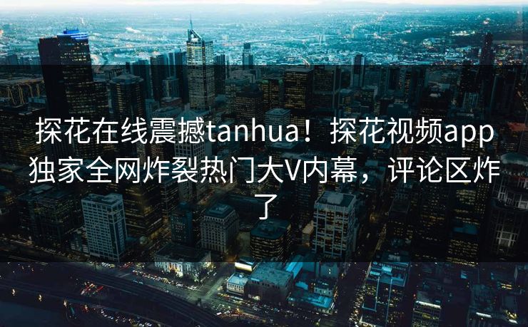 探花在线震撼tanhua！探花视频app独家全网炸裂热门大V内幕，评论区炸了