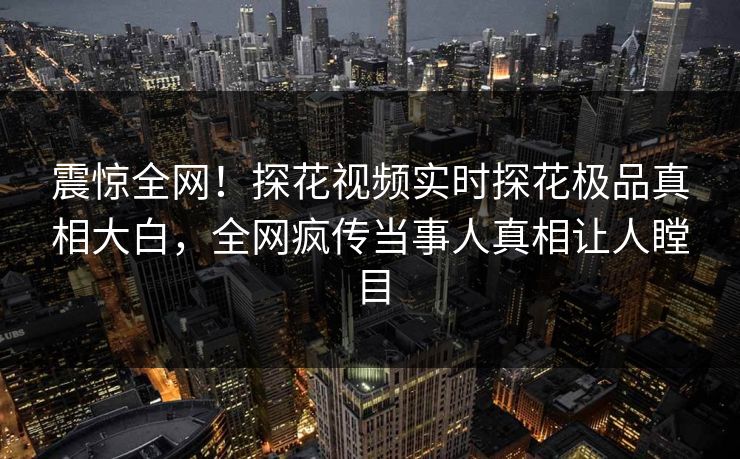 震惊全网！探花视频实时探花极品真相大白，全网疯传当事人真相让人瞠目