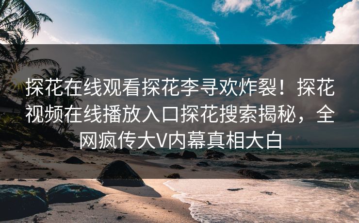 探花在线观看探花李寻欢炸裂！探花视频在线播放入口探花搜索揭秘，全网疯传大V内幕真相大白