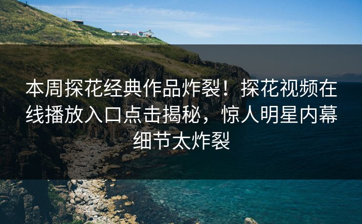 本周探花经典作品炸裂！探花视频在线播放入口点击揭秘，惊人明星内幕细节太炸裂