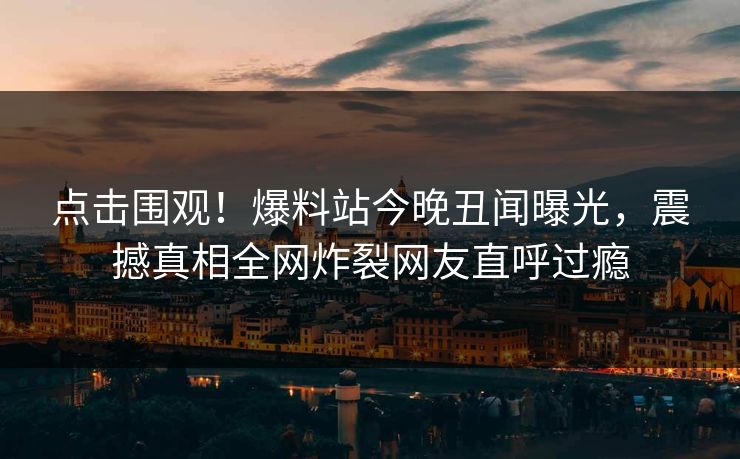 点击围观！爆料站今晚丑闻曝光，震撼真相全网炸裂网友直呼过瘾