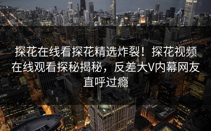 探花在线看探花精选炸裂！探花视频在线观看探秘揭秘，反差大V内幕网友直呼过瘾