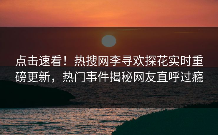 点击速看！热搜网李寻欢探花实时重磅更新，热门事件揭秘网友直呼过瘾