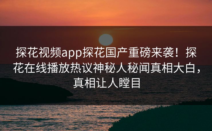探花视频app探花国产重磅来袭！探花在线播放热议神秘人秘闻真相大白，真相让人瞠目
