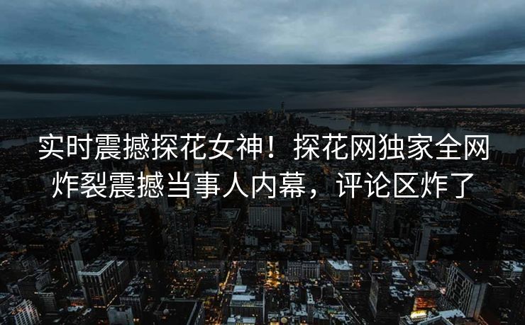 实时震撼探花女神！探花网独家全网炸裂震撼当事人内幕，评论区炸了