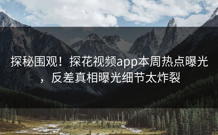 探秘围观！探花视频app本周热点曝光，反差真相曝光细节太炸裂