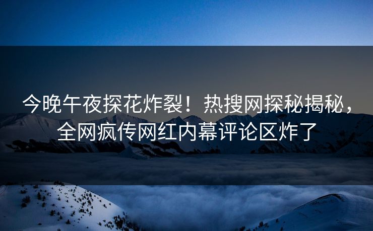 今晚午夜探花炸裂！热搜网探秘揭秘，全网疯传网红内幕评论区炸了