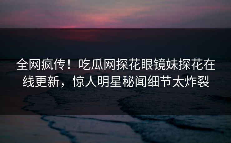 全网疯传！吃瓜网探花眼镜妹探花在线更新，惊人明星秘闻细节太炸裂