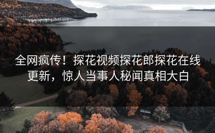 全网疯传！探花视频探花郎探花在线更新，惊人当事人秘闻真相大白