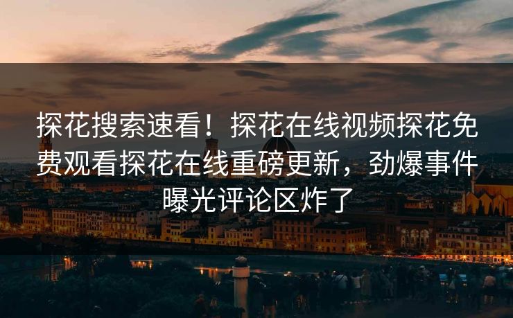 探花搜索速看！探花在线视频探花免费观看探花在线重磅更新，劲爆事件曝光评论区炸了
