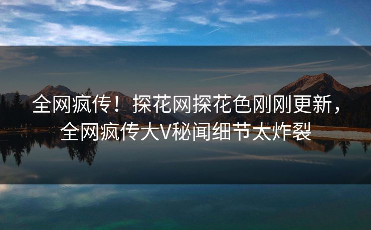 全网疯传！探花网探花色刚刚更新，全网疯传大V秘闻细节太炸裂