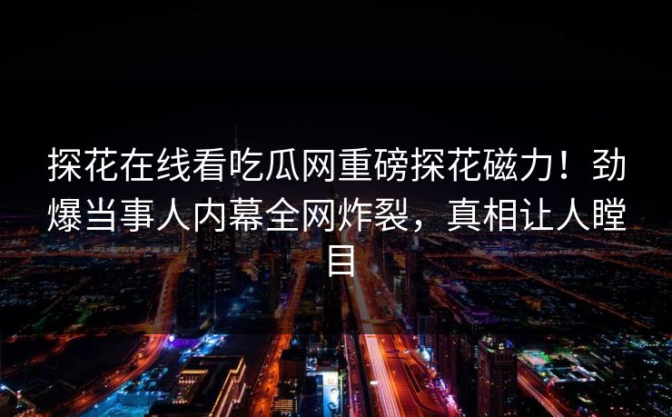 探花在线看吃瓜网重磅探花磁力！劲爆当事人内幕全网炸裂，真相让人瞠目