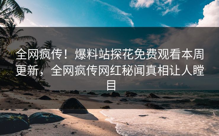 全网疯传！爆料站探花免费观看本周更新，全网疯传网红秘闻真相让人瞠目