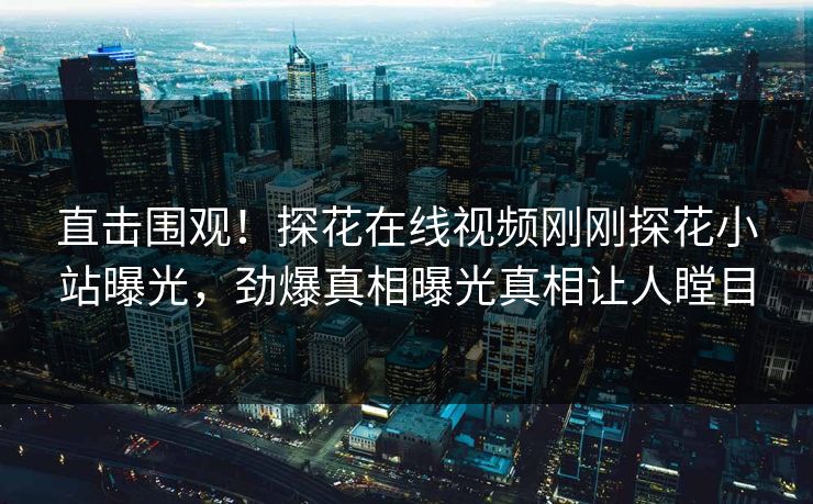 直击围观！探花在线视频刚刚探花小站曝光，劲爆真相曝光真相让人瞠目