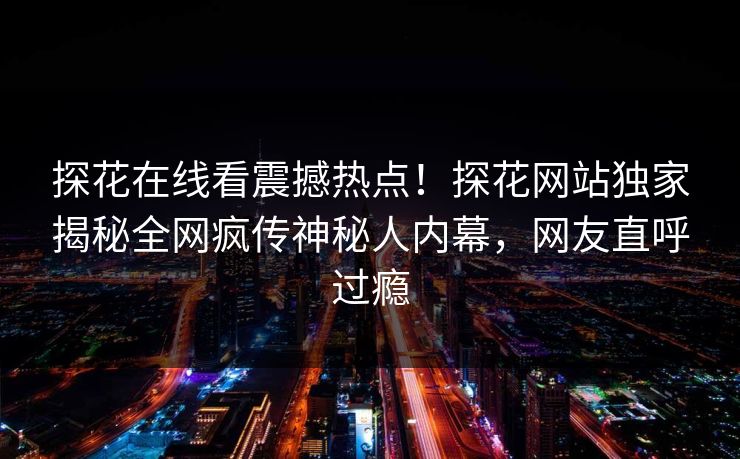 探花在线看震撼热点！探花网站独家揭秘全网疯传神秘人内幕，网友直呼过瘾