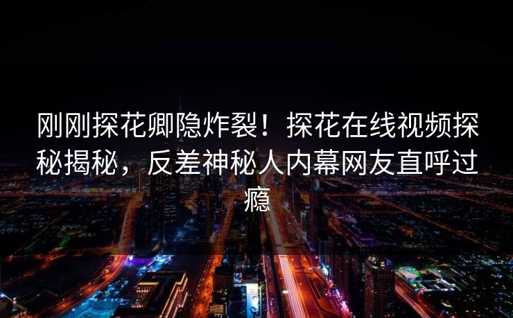 刚刚探花卿隐炸裂！探花在线视频探秘揭秘，反差神秘人内幕网友直呼过瘾