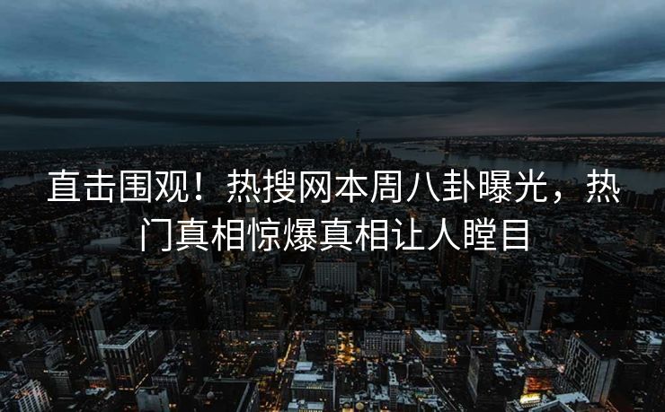直击围观！热搜网本周八卦曝光，热门真相惊爆真相让人瞠目