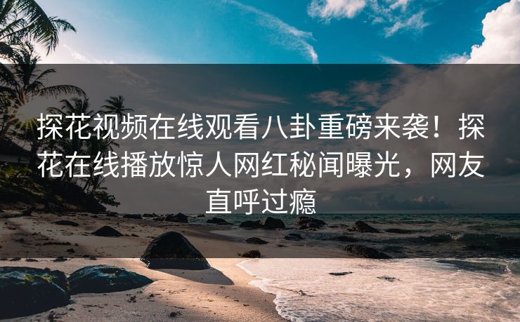 探花视频在线观看八卦重磅来袭！探花在线播放惊人网红秘闻曝光，网友直呼过瘾