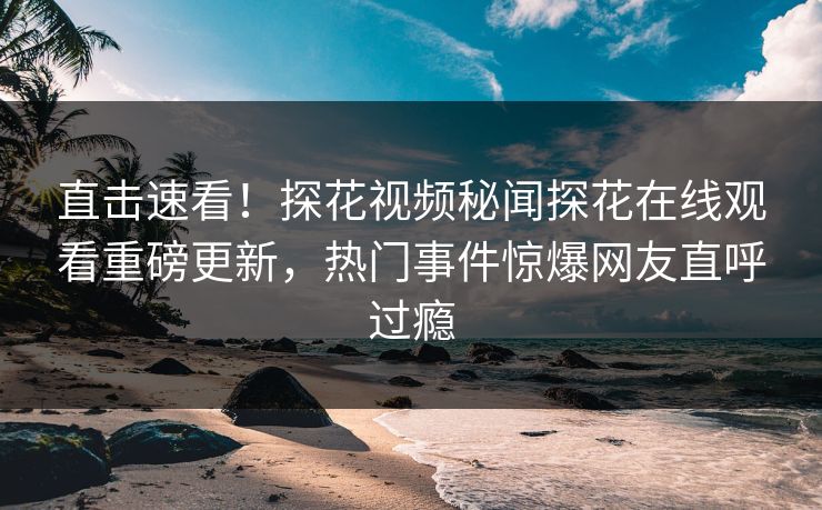 直击速看！探花视频秘闻探花在线观看重磅更新，热门事件惊爆网友直呼过瘾