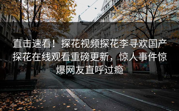 直击速看！探花视频探花李寻欢国产探花在线观看重磅更新，惊人事件惊爆网友直呼过瘾