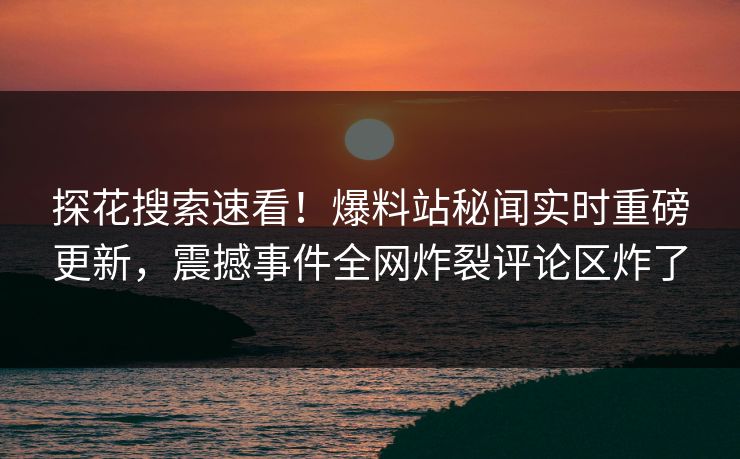 探花搜索速看！爆料站秘闻实时重磅更新，震撼事件全网炸裂评论区炸了
