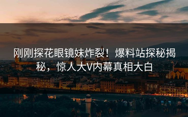 刚刚探花眼镜妹炸裂！爆料站探秘揭秘，惊人大V内幕真相大白
