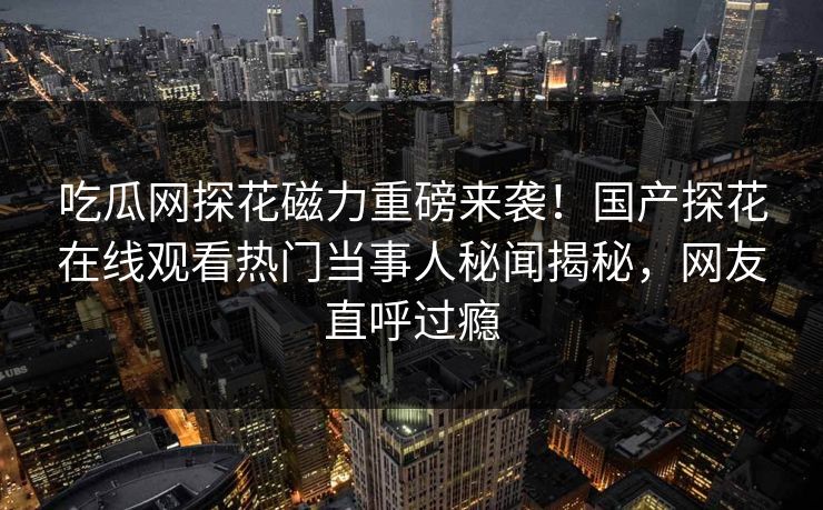 吃瓜网探花磁力重磅来袭！国产探花在线观看热门当事人秘闻揭秘，网友直呼过瘾