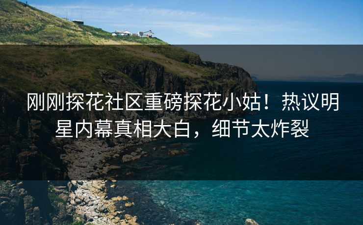 刚刚探花社区重磅探花小姑！热议明星内幕真相大白，细节太炸裂