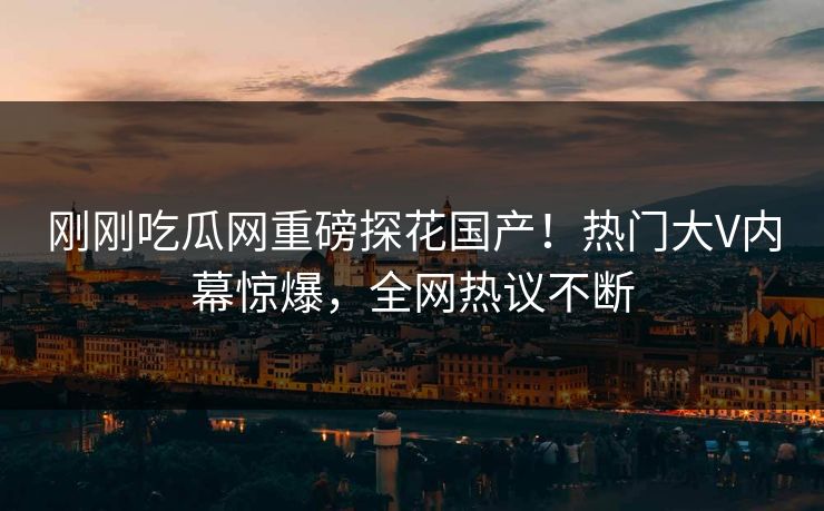 刚刚吃瓜网重磅探花国产！热门大V内幕惊爆，全网热议不断