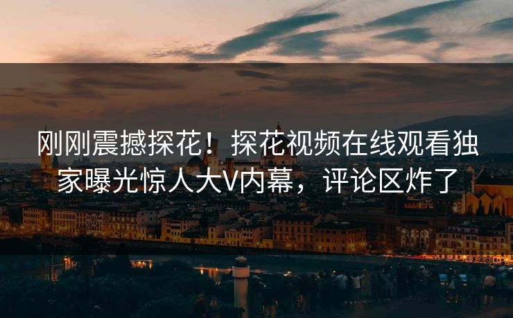 刚刚震撼探花！探花视频在线观看独家曝光惊人大V内幕，评论区炸了