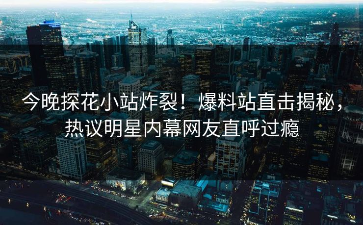 今晚探花小站炸裂！爆料站直击揭秘，热议明星内幕网友直呼过瘾