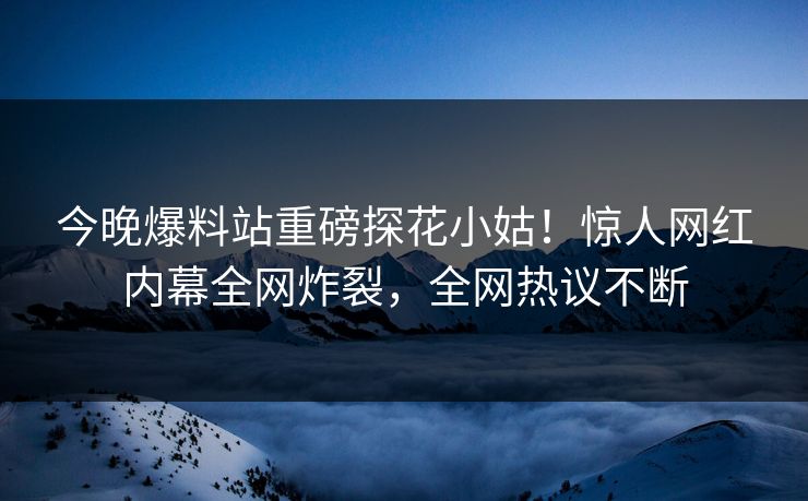 今晚爆料站重磅探花小姑！惊人网红内幕全网炸裂，全网热议不断