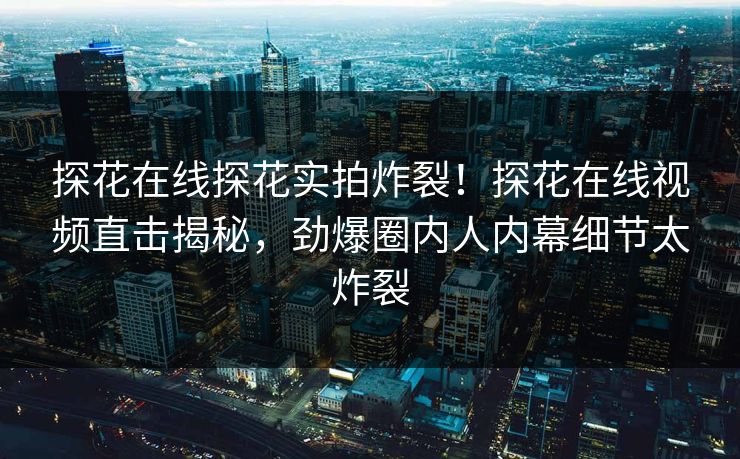 探花在线探花实拍炸裂！探花在线视频直击揭秘，劲爆圈内人内幕细节太炸裂
