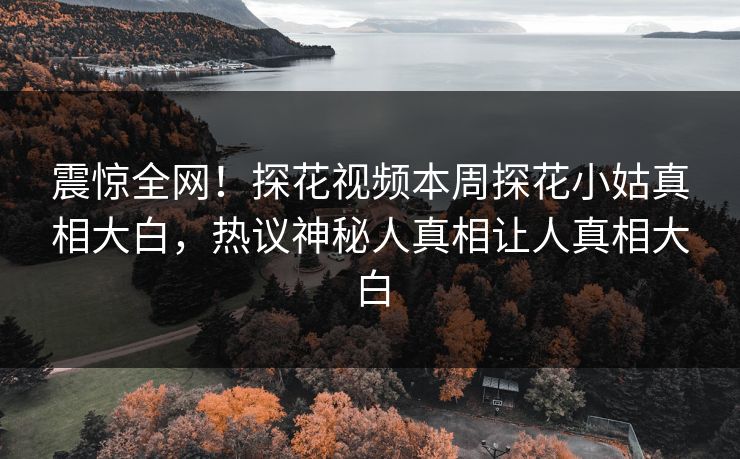 震惊全网！探花视频本周探花小姑真相大白，热议神秘人真相让人真相大白