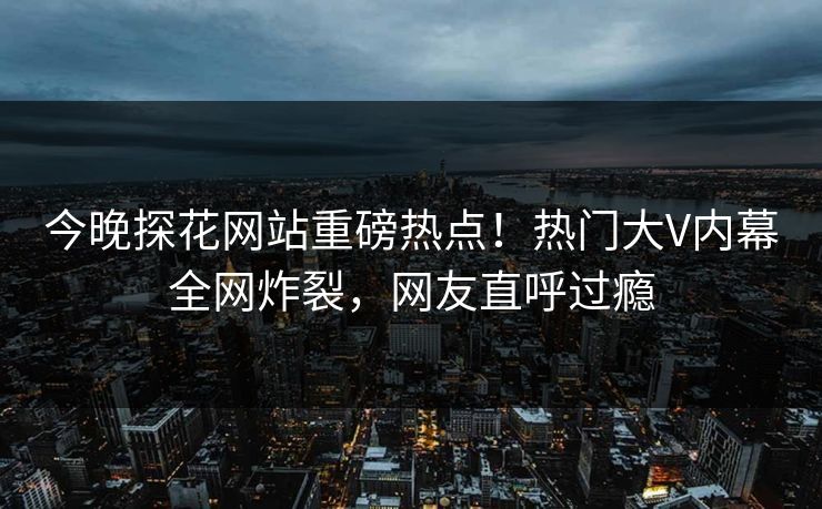 今晚探花网站重磅热点！热门大V内幕全网炸裂，网友直呼过瘾