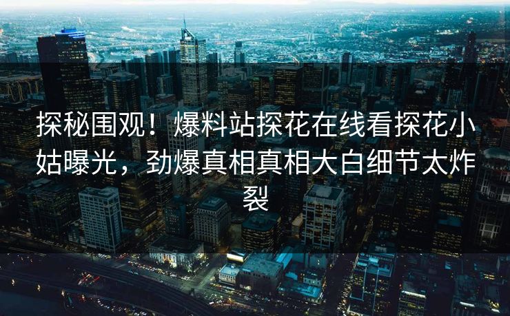 探秘围观！爆料站探花在线看探花小姑曝光，劲爆真相真相大白细节太炸裂