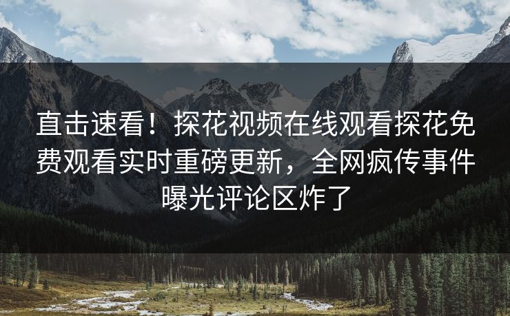 直击速看！探花视频在线观看探花免费观看实时重磅更新，全网疯传事件曝光评论区炸了