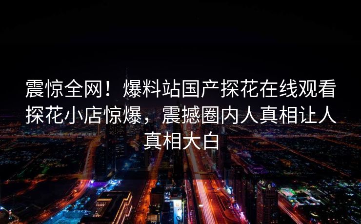 震惊全网！爆料站国产探花在线观看探花小店惊爆，震撼圈内人真相让人真相大白