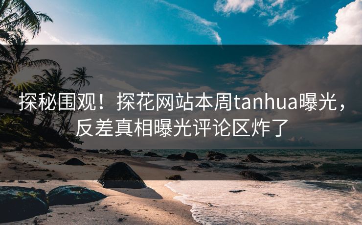 探秘围观！探花网站本周tanhua曝光，反差真相曝光评论区炸了