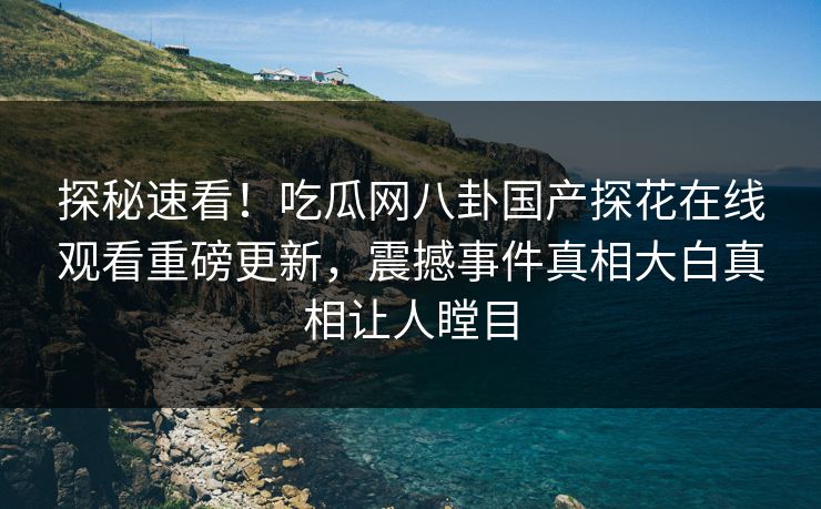 探秘速看！吃瓜网八卦国产探花在线观看重磅更新，震撼事件真相大白真相让人瞠目