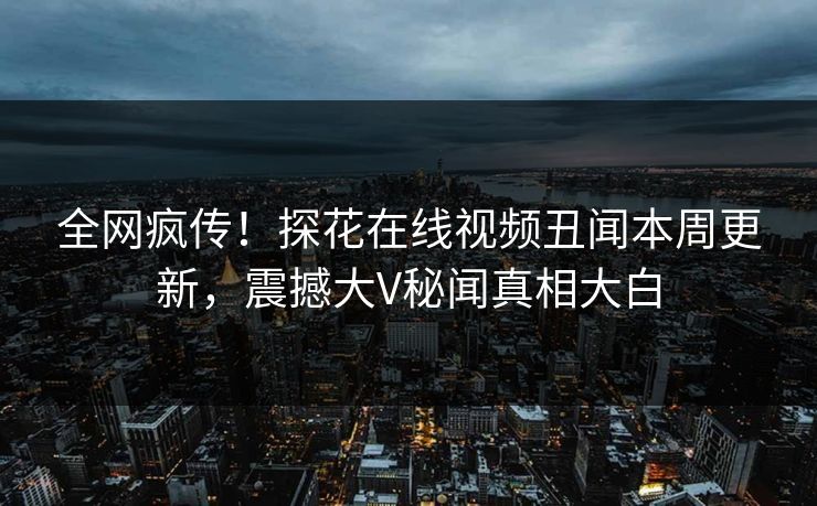 全网疯传！探花在线视频丑闻本周更新，震撼大V秘闻真相大白