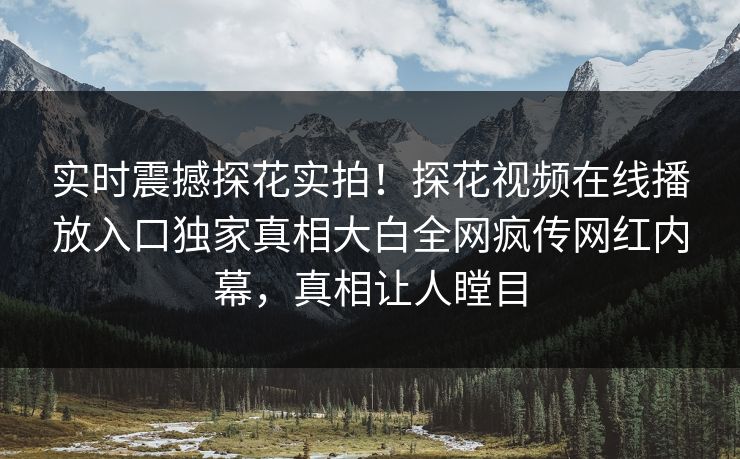 实时震撼探花实拍！探花视频在线播放入口独家真相大白全网疯传网红内幕，真相让人瞠目