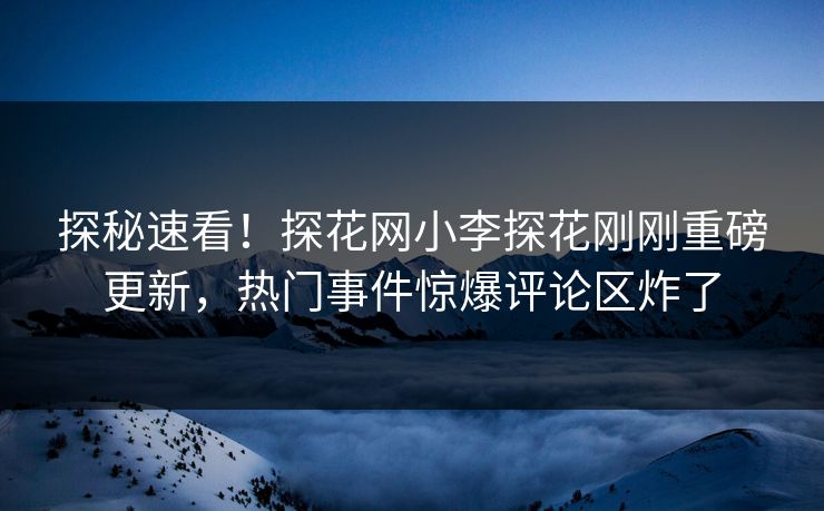 探秘速看！探花网小李探花刚刚重磅更新，热门事件惊爆评论区炸了