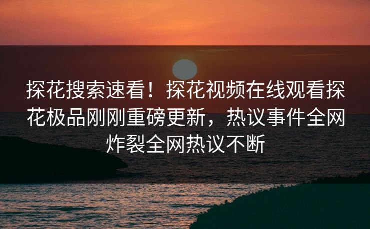 探花搜索速看！探花视频在线观看探花极品刚刚重磅更新，热议事件全网炸裂全网热议不断