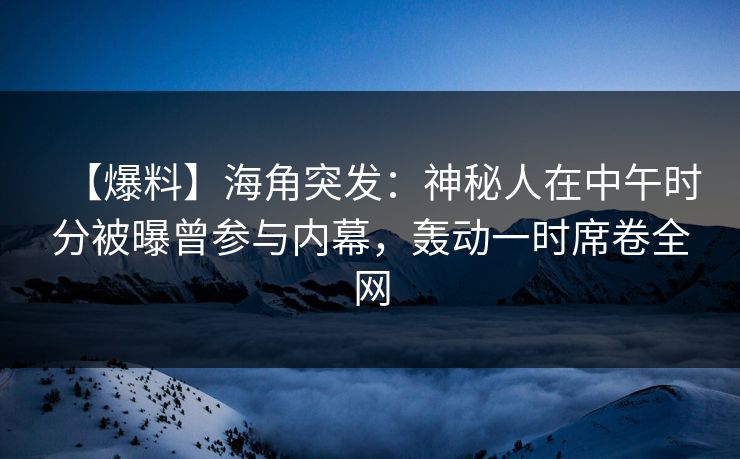 【爆料】海角突发：神秘人在中午时分被曝曾参与内幕，轰动一时席卷全网