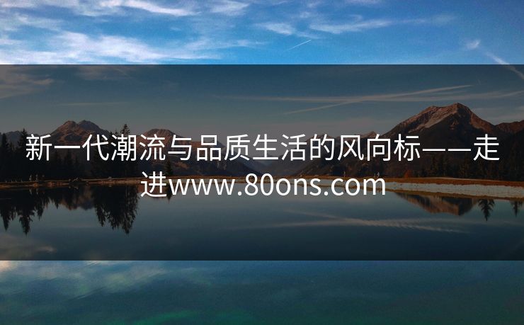 新一代潮流与品质生活的风向标——走进www.80ons.com