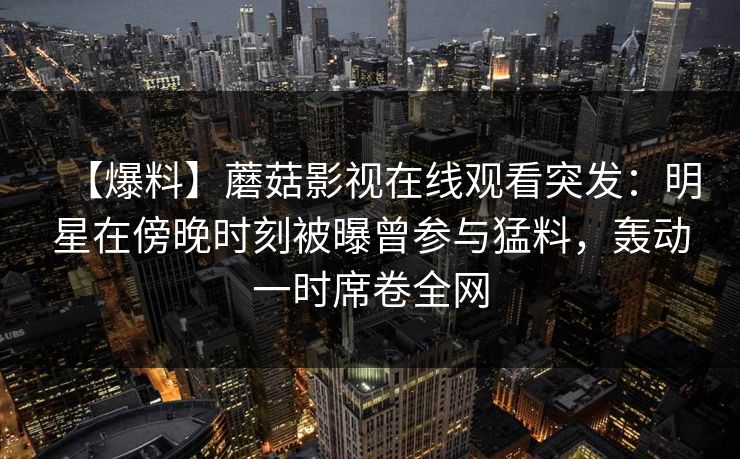 【爆料】蘑菇影视在线观看突发：明星在傍晚时刻被曝曾参与猛料，轰动一时席卷全网