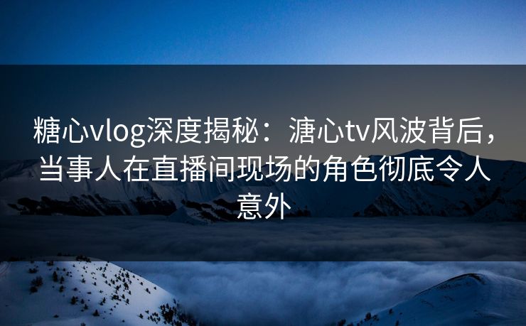 糖心vlog深度揭秘：溏心tv风波背后，当事人在直播间现场的角色彻底令人意外