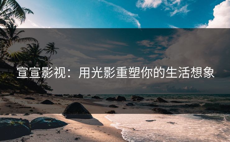 宣宣影视：用光影重塑你的生活想象