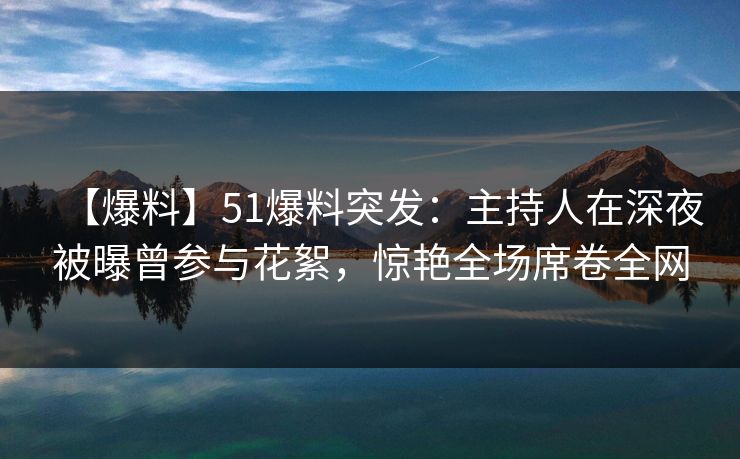 【爆料】51爆料突发：主持人在深夜被曝曾参与花絮，惊艳全场席卷全网